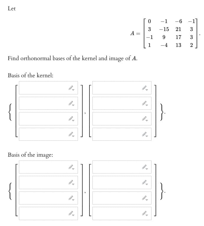 Let
Find orthonormal bases of the kernel and image of A.
Basis of the kernel:
A =
Basis of the image:
0
3
-1
1
-6
21
9 17
-4
13
-1
-15
3
32