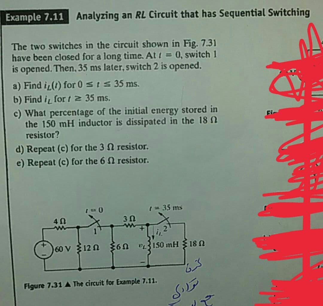 Example 7.11 Analyzing an RL Circuit that has Sequential Switching
The two switches in the circuit shown in Fig. 7.31
have been closed for a long time. At t = 0, switch 1
is opened. Then, 35 ms later, switch 2 is opened.
a) Find i (1) for 0 sIS 35 ms.
b) Find i for t 2 35 ms.
c) What percentage of the initial energy stored in
the 150 mH inductor is dissipated in the 18 n
resistor?
%3D
Fir
d) Repeat (c) for the 3 Q resistor.
e) Repeat (c) for the 6 2 resistor.
1= 35 ms
40
3 0
60 V 12 n $6n 03150 mH 18N
Figure 7.31 A The circuit for Example 7.11.
