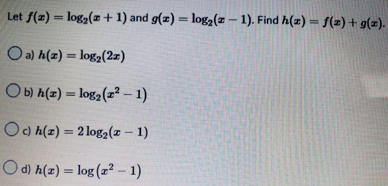 Let ƒ(x) = log₂(x + 1) and g(x) = log₂ (z − 1). Find h(x) = f(x) + g(x).
-
O a) h(z) = log₂ (21)
Ob) h(z)= log₂ (²-1)
Oc) h(x) = 2 log₂ (x − 1)
Od) h(x) = log (x² − 1)