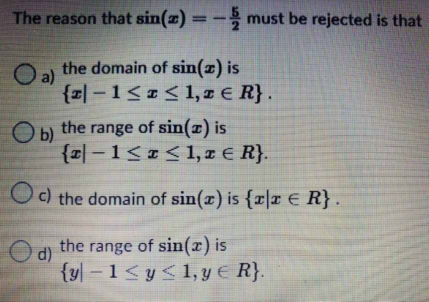 The reason that sin(z) = − must be rejected is that
O a) the domain of sin(x) is
{z|−1≤ x ≤ 1, z € R}.
Оы
b)
the range of sin(z) is
{z|−1≤ x ≤ 1, z € R}.
c) the domain of sin(x) is {x|x ≤ R}.
Ⓒd)
the range of sin(x) is
{y-1<y<1, y € R}.
