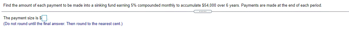 Find the amount of each payment to be made into a sinking fund earning 5% compounded monthly to accumulate $54,000 over 6 years. Payments are made at the end of each period.
The payment size is S
(Do not round until the final answer. Then round to the nearest cent.)
