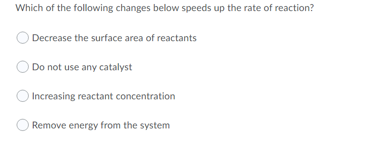 Which of the following changes below speeds up the rate of reaction?
Decrease the surface area of reactants
Do not use any catalyst
Increasing reactant concentration
Remove energy from the system
