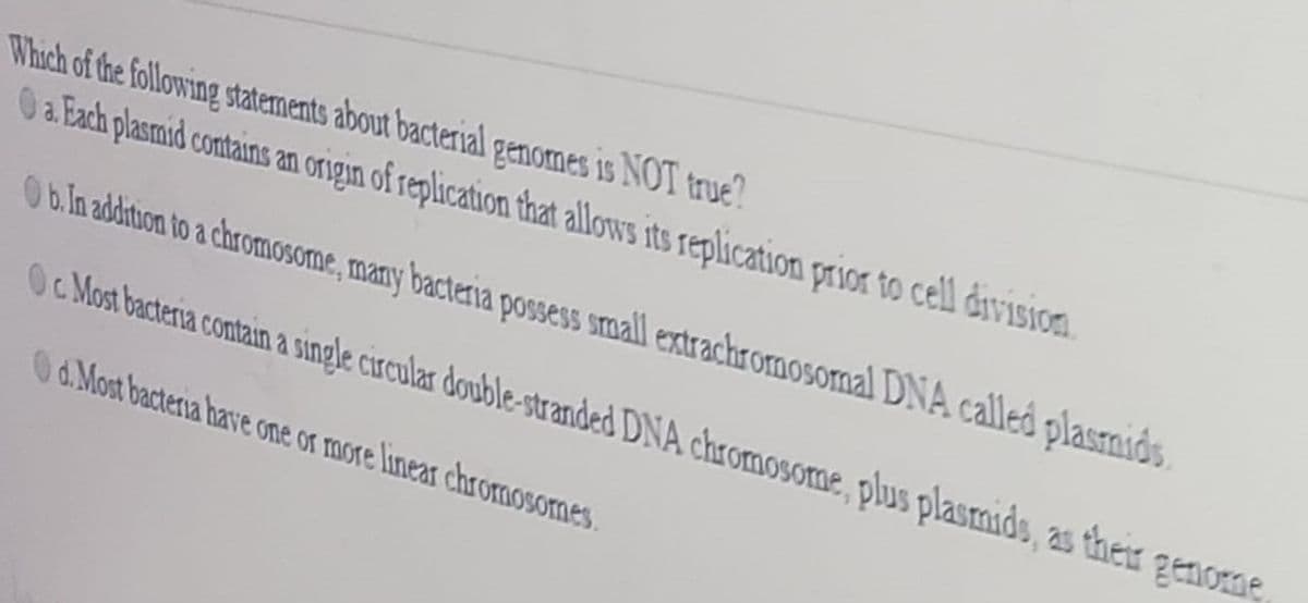 Which of the following statements about bacterial genomes is NOT true?
0 a Each plasmid contains an origin of replication that allows its replication prisoa to cell division.
0b.in additon to a chromosome, many bacteria possess small extrachromosomal DNA called plasnids
Oc Most bacteria contain a single circular double-stranded DNA chromosome, plus plasmids, as ther
Od.Most bacteria have one or more linear chromosomes.
