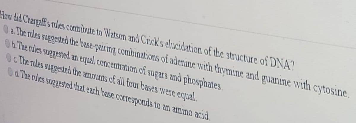 How did Chargaff's rules contribute to Watson and Crick's elucidation of the structure of DNA?
0 a The rules suggested the base-pairing combinations of adenine with thymine and guanine with cytosine.
0b. The rules suggested an equal concentration of sugars and phosphates.
Oc The rules suggested the amounts of all four bases were equal.
Od. The rules suggested that each base corresponds to an amino acıd.
