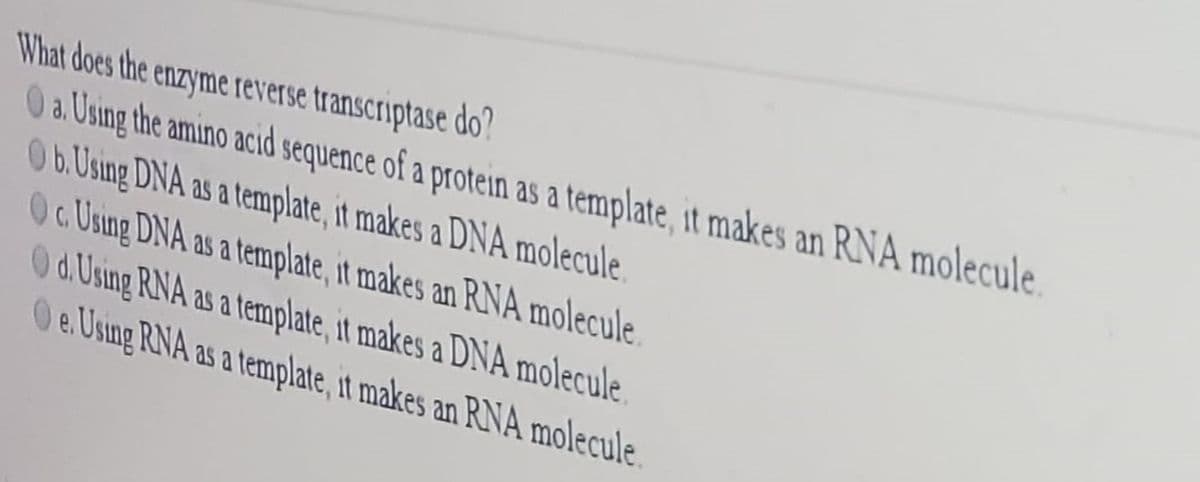 What does the enzyme reverse transcriptase do'?
O a. Using the amino acid sequence of a protein as a template, it makes an RNA molecule.
Ob. Using DNA as a template, it makes a DNA molecule.
Oc Using DNA as a template, it makes an RNA molecule
Od. Using RNA as a template, it makes a DNA molecule
Oe.Usng RNA as a template, it makes an RNA molecule
