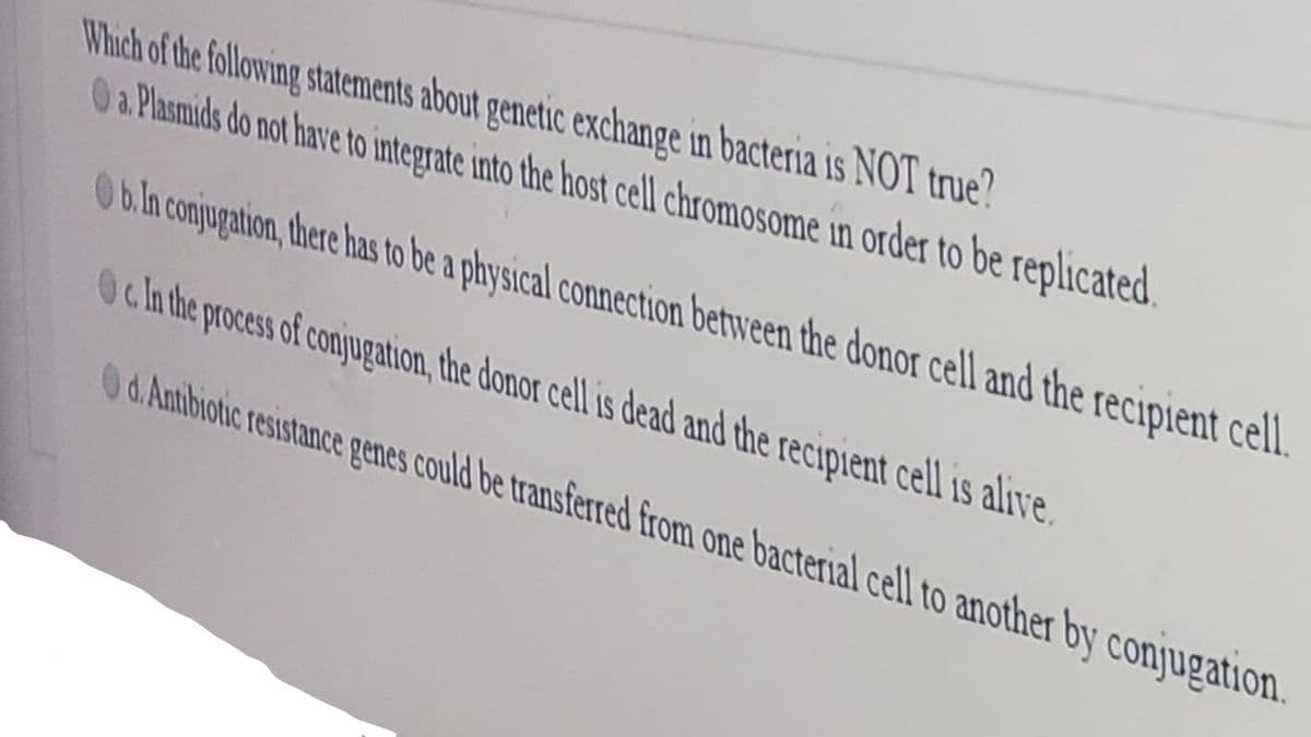 Which of the following statements about genetic exchange in bacteria is NOT true?
O a Plasmids do not have to integrate into the host cell chromosome in order to be replicated.
Ob.ln conjugation, there has to be a physical connection between the donor cell and the recipient cell.
Ocln the process of conjugation, the donor cell is dead and the recipient cell is alive.
0d.Antibiotic resistance penes could be transferred from one bacterial cell to another by conjugation.
