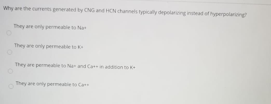 Why are the currents generated by CNG and HCN channels typically depolarizing instead of hyperpolarizing?
They are only permeable to Na+
They are only permeable to K+
They are permeable to Na+ and Ca++ in addition to K+
They are only permeable to Ca++
