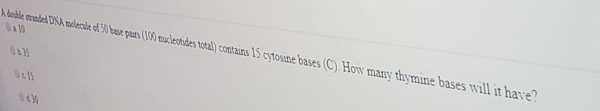 A double stranded DNA molecule of 50 base pars (100 mucleotides total) contains 15 cytosine bases (C). How many thymine bases will it have?
Oa 10
O6.35
Oc15
430
