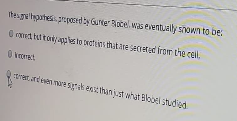 The signal hypothesis, proposed by Gunter Blobel, was eventually shown to be:
O correct, but it only applies to proteins that are secreted from the cell.
O incorrect.
correct, and even more signals exist than just what Blobel studied.
