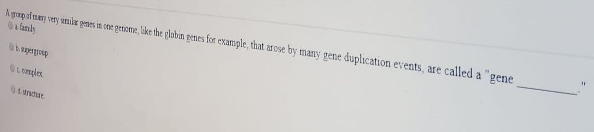 A group of many very similar genes in one genome, like the globin genes for example, that arose by many gene duplication events, are called a "gene
0a family.
Ob. supergroup
Oc complex.
0d.structure.
