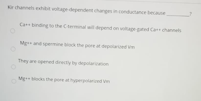 Kir channels exhibit voltage-dependent changes in conductance because
Ca++ binding to the C-terminal will depend on voltage-gated Ca++ channels
Mg++ and spermine block the pore at depolarized Vm
They are opened directly by depolarization
Mg++ blocks the pore at hyperpolarized Vm
