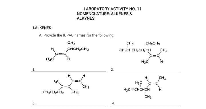 LABORATORY ACTIVITY NO. 11
NOMENCLATURE: ALKENES &
ALKYNES
L.ALKENES
A. Provide the IUPAC names for the following:
CH3
CH3
CH2CH3
CHCH,CH3
CH;CHCH2CH2CH
CH3
H3c
H3C
H
1.
2.
H
H.
CH3
H3C
c=c
H3C
CH3
CH3
H2C=CHCHCH
CHCH2CH2
CH3
3.
