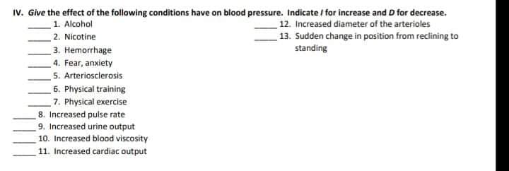 IV. Give the effect of the following conditions have on blood pressure. Indicate / for increase and D for decrease.
12. Increased diameter of the arterioles
13. Sudden change in position from reclining to
1. Alcohol
2. Nicotine
3. Hemorrhage
4. Fear, anxiety
5. Arteriosclerosis
standing
6. Physical training
7. Physical exercise
8. Increased pulse rate
9. Increased urine output
10. Increased blood viscosity
11. Increased cardiac output
