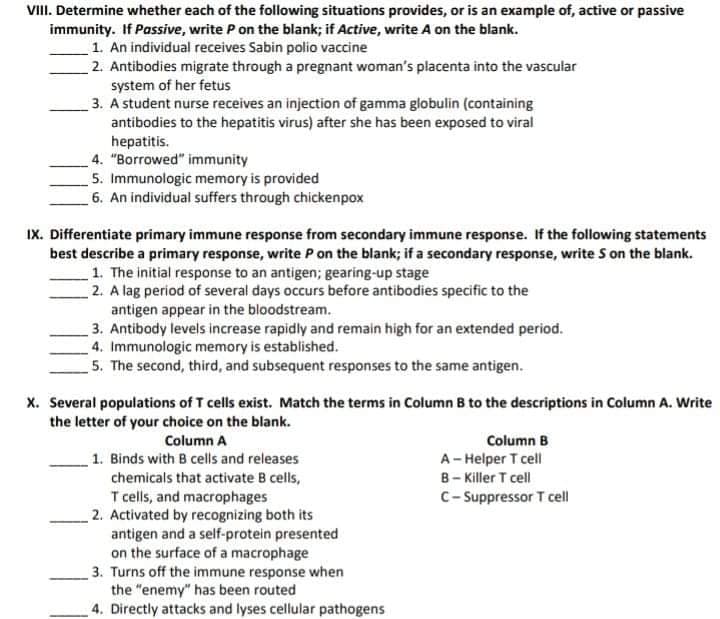 VIII. Determine whether each of the following situations provides, or is an example of, active or passive
immunity. If Passive, write P on the blank; if Active, write A on the blank.
1. An individual receives Sabin polio vaccine
2. Antibodies migrate through a pregnant woman's placenta into the vascular
system of her fetus
3. A student nurse receives an injection of gamma globulin (containing
antibodies to the hepatitis virus) after she has been exposed to viral
hepatitis.
4. "Borrowed" immunity
5. Immunologic memory is provided
6. An individual suffers through chickenpox
IX. Differentiate primary immune response from secondary immune response. If the following statements
best describe a primary response, write P on the blank; if a secondary response, write S on the blank.
1. The initial response to an antigen; gearing-up stage
2. A lag period of several days occurs before antibodies specific to the
antigen appear in the bloodstream.
3. Antibody levels increase rapidly and remain high for an extended period.
4. Immunologic memory is established.
5. The second, third, and subsequent responses to the same antigen.
x. Several populations of T cells exist. Match the terms in Column B to the descriptions in Column A. Write
the letter of your choice on the blank.
Column A
Column B
1. Binds with B cells and releases
chemicals that activate B cells,
A- Helper T cell
B- Killer T cell
C- Suppressor T cell
T cells, and macrophages
2. Activated by recognizing both its
antigen and a self-protein presented
on the surface of a macrophage
3. Turns off the immune response when
the "enemy" has been routed
4. Directly attacks and lyses cellular pathogens
