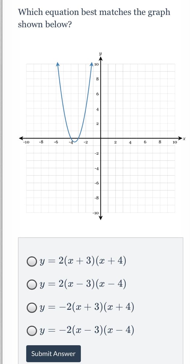 Which equation best matches the graph
shown below?
10
8
9.
4
2
-10
-8
-6
-2
4
6
8
10
-2
-4
-6
-8
-10
Oy = 2(x + 3)(x + 4)
Oy = 2(x – 3)(x – 4)
Oy = -2(x + 3)(x+ 4)
Oy = –2(x – 3)(x – 4)
Submit Answer
