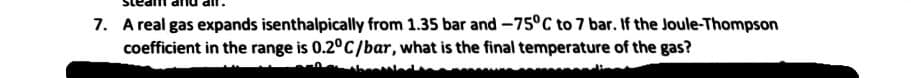 7. A real gas expands isenthalpically from 1.35 bar and -75°C to 7 bar. If the Joule-Thompson
coefficient in the range is 0.2°C/bar, what is the final temperature of the gas?