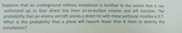 Suppose that an underground military installation is fortified to the extent that it can
withstand up to four direct hits from air-to-surface missiles and still function. The
probability that an enemy aircraft scores a direct hit with these particular missiles is 0.7.
What is the probability that a plane will require fewer than 8 shots to destroy the
installation?