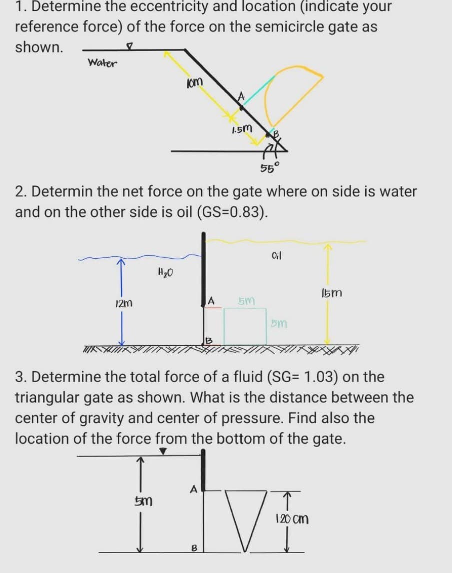 1. Determine the eccentricity and location (indicate your
reference force) of the force on the semicircle gate as
shown.
7
Water
12m
kom
2. Determin the net force on the gate where on side is water
and on the other side is oil (GS=0.83).
55°
H₂O
1.5m
A 5m
Oil
5m
15m
3. Determine the total force of a fluid (SG= 1.03) on the
triangular gate as shown. What is the distance between the
center of gravity and center of pressure. Find also the
location of the force from the bottom of the gate.
A
IV
5m
B
↑
120 cm