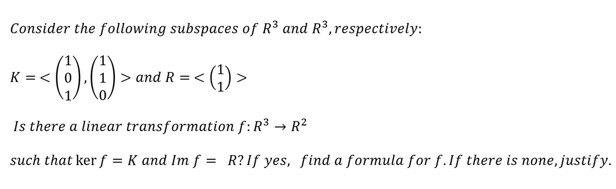 Consider the following subspaces of R³ and R³, respectively:
<.0
K = <
1) > and R=<
(¹)
>
Is there a linear transformation f: R³
such that kerf = K and Im f
→ R²
R? If yes, find a formula for f. If there is none, justify.