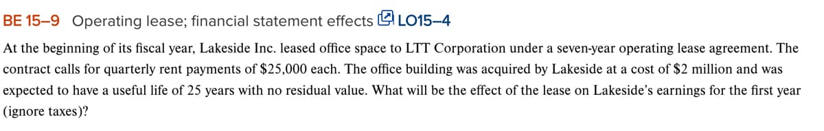 BE 15-9 Operating lease; financial statement effects LO15-4
At the beginning of its fiscal year, Lakeside Inc. leased office space to LTT Corporation under a seven-year operating lease agreement. The
contract calls for quarterly rent payments of $25,000 each. The office building was acquired by Lakeside at a cost of $2 million and was
expected to have a useful life of 25 years with no residual value. What will be the effect of the lease on Lakeside's earnings for the first year
(ignore taxes)?