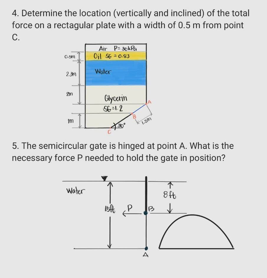 4. Determine the location (vertically and inclined) of the total
force on a rectagular plate with a width of 0.5 m from point
C.
0.5m
2.3m
2m
1m
Air P= 30kPa
Oil SG=0.83
Water
Water
Glycerin
SG=1.2
C
5. The semicircular gate is hinged at point A. What is the
necessary force P needed to hold the gate in position?
B
k 1.5m
15ft
B
4
↑
8ft
↓