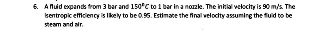 The
6. A fluid expands from 3 bar and 150°C to 1 bar in a nozzle. The initial velocity is 90 m/s.
isentropic efficiency is likely to be 0.95. Estimate the final velocity assuming the fluid to be
steam and air.