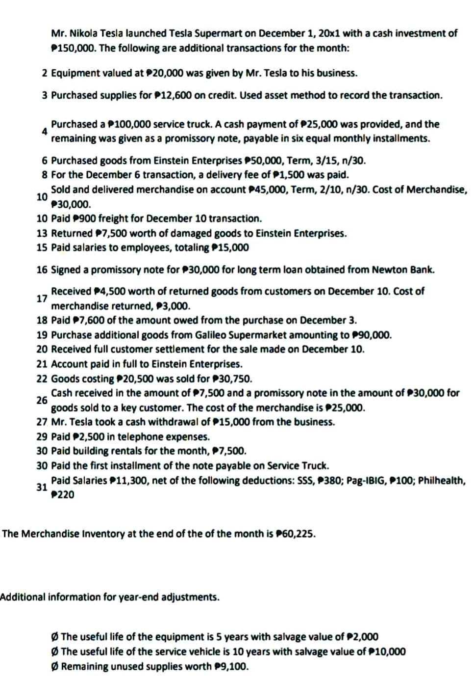 Mr. Nikola Tesla launched Tesla Supermart on December 1, 20x1 with a cash investment of
P150,000. The following are additional transactions for the month:
2 Equipment valued at $20,000 was given by Mr. Tesla to his business.
3 Purchased supplies for $12,600 on credit. Used asset method to record the transaction.
4
Purchased a 100,000 service truck. A cash payment of $25,000 was provided, and the
remaining was given as a promissory note, payable in six equal monthly installments.
6 Purchased goods from Einstein Enterprises 50,000, Term, 3/15, n/30.
8 For the December 6 transaction, a delivery fee of $1,500 was paid.
10
Sold and delivered merchandise on account P45,000, Term, 2/10, n/30. Cost of Merchandise,
$30,000.
10 Paid P900 freight for December 10 transaction.
13 Returned $7,500 worth of damaged goods to Einstein Enterprises.
15 Paid salaries to employees, totaling $15,000
16 Signed a promissory note for $30,000 for long term loan obtained from Newton Bank.
17
Received $4,500 worth of returned goods from customers on December 10. Cost of
merchandise returned, P3,000.
18 Paid $7,600 of the amount owed from the purchase on December 3.
19 Purchase additional goods from Galileo Supermarket amounting to $90,000.
20 Received full customer settlement for the sale made on December 10.
21 Account paid in full to Einstein Enterprises.
22 Goods costing $20,500 was sold for $30,750.
26
Cash received in the amount of $7,500 and a promissory note in the amount of $30,000 for
goods sold to a key customer. The cost of the merchandise is $25,000.
27 Mr. Tesla took a cash withdrawal of P15,000 from the business.
29 Paid P2,500 in telephone expenses.
30 Paid building rentals for the month, $7,500.
30 Paid the first installment of the note payable on Service Truck.
31
Paid Salaries $11,300, net of the following deductions: SSS, P380; Pag-IBIG, P100; Philhealth,
P220
The Merchandise Inventory at the end of the of the month is P60,225.
Additional information for year-end adjustments.
ØThe useful life of the equipment is 5 years with salvage value of $2,000
ØThe useful life of the service vehicle is 10 years with salvage value of $10,000
ØRemaining unused supplies worth $9,100.