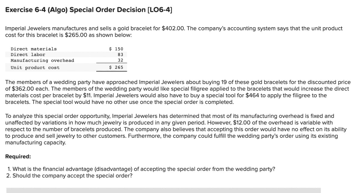 Exercise 6-4 (Algo) Special Order Decision [LO6-4]
Imperial Jewelers manufactures and sells a gold bracelet for $402.00. The company's accounting system says that the unit product
cost for this bracelet is $265.00 as shown below:
Direct materials.
Direct labor
Manufacturing overhead
Unit product cost
$ 150
83
32
$ 265
The members of a wedding party have approached Imperial Jewelers about buying 19 of these gold bracelets for the discounted price
of $362.00 each. The members of the wedding party would like special filigree applied to the bracelets that would increase the direct
materials cost per bracelet by $11. Imperial Jewelers would also have to buy a special tool for $464 to apply the filigree to the
bracelets. The special tool would have no other use once the special order is completed.
To analyze this special order opportunity, Imperial Jewelers has determined that most of its manufacturing overhead is fixed and
unaffected by variations in how much jewelry is produced in any given period. However, $12.00 of the overhead is variable with
respect to the number of bracelets produced. The company also believes that accepting this order would have no effect on its ability
to produce and sell jewelry to other customers. Furthermore, the company could fulfill the wedding party's order using its existing
manufacturing capacity.
Required:
1. What is the financial advantage (disadvantage) of accepting the special order from the wedding party?
2. Should the company accept the special order?