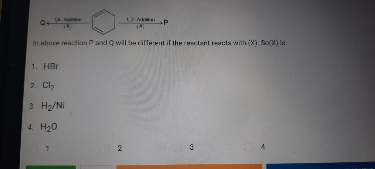 14-Addition
(x)
1, 2-Addition
(X)
→P
Q
In above reaction P and Q will be different if the reactant reacts with (X). So(X) is
1. HBr
2. Cl2
3. Н2/Ni
4. H20
1
3
4.
