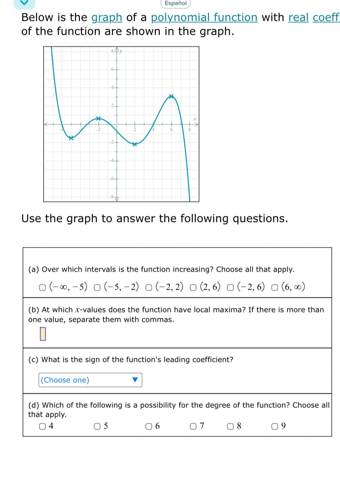 Español
Below is the graph of a polynomial function with real coeff
of the function are shown in the graph.
Use the graph to answer the following questions.
(a) Over which intervals is the function increasing? Choose all that apply.
o (-00, - 5) o (- 5, – 2) O (-2, 2) o (2, 6) o (-2, 6) o (6, 0)
(b) At which x-values does the function have local maxima? If there is more than
one value, separate them with commas.
(c) What is the sign of the function's leading coefficient?
|(Choose one)
(d) Which of the following is a possibility for the degree of the function? Choose all
that apply.
04
0 5
0 6
07
0 8
09
