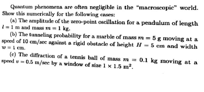 Quantum phenomena are often negligible in the “macroscopic" world.
Show this numerically for the following cases:
(a) The amplitude of the zero-point oscillation for a pendulum of length
1 = 1 m and mass m = 1 kg.
(b) The tunneling probability for a marble of mass m = 5 g moving at a
speed of 10 cm/sec against a rigid obstacle of height H = 5 cm and width
w = 1 cm.
(c) The diffraction of a tennis ball of mass m = 0.1 kg moving at a
speed v =
0.5 m/sec by a window of size 1 × 1.5 m².
