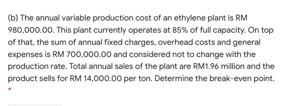 (b) The annual variable production cost of an ethylene plant is RM
980,000.00. This plant currently operates at 85% of full capacity. On top
of that, the sum of annual fixed charges, overhead costs and general
expenses is RM 700,000.00 and considered not to change with the
production rate. Total annual sales of the plant are RM1.96 million and the
product sells for RM 14,000.00 per ton. Determine the break-even point.
