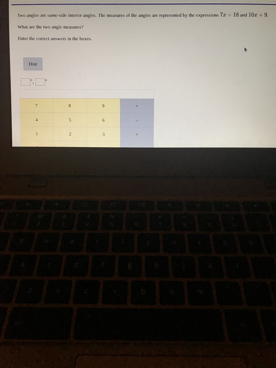 Two angles are same-side interior angles. The measures of the angles are represented by the expressions 7x + 18 and 10x +9.
What are the two angle measures?
Enter the correct answers in the boxes.
Hint
8
4.
96
