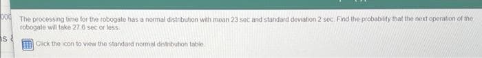 bod
s
The processing time for the robogate has a normal distribution with mean 23 sec and standard deviation 2 sec. Find the probability that the next operation of the
robogate will take 27,6 sec or less
Click the icon to view the standard normal distribution table