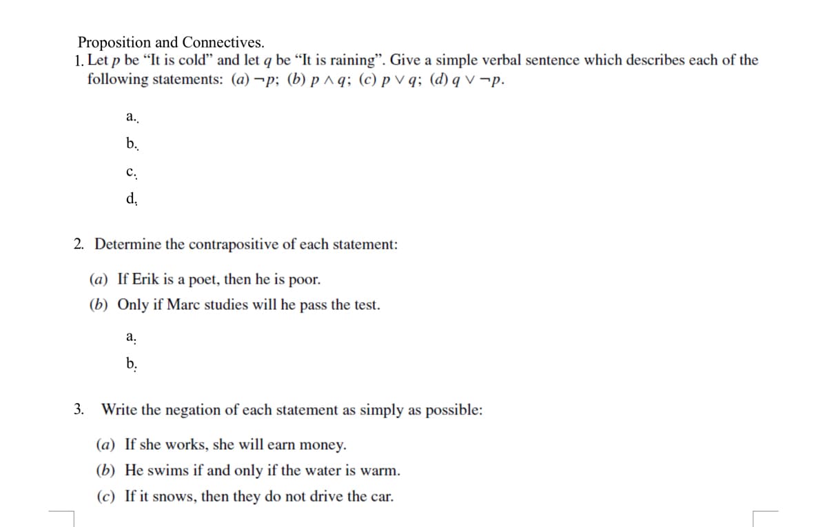 Proposition and Connectives.
1. Let p be "It is cold" and let q be "It is raining". Give a simple verbal sentence which describes each of the
following statements: (a) ¬p; (b) p^q; (c) p V q; (d) q v ¬p.
a.
b.
с.
d,
2. Determine the contrapositive of each statement:
(a) If Erik is a poet, then he is poor.
(b) Only if Marc studies will he pass the test.
а.
b.
3. Write the negation of each statement as simply as possible:
(a) If she works, she will earn money.
(b) He swims if and only if the water is warm.
(c) If it snows, then they do not drive the car.
