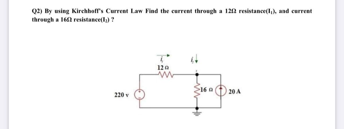 Q2) By using Kirchhoff's Current Law Find the current through a 122 resistance(I,), and current
through a 162 resistance(I2) ?
it
12 n
16 0
20 A
220 v
