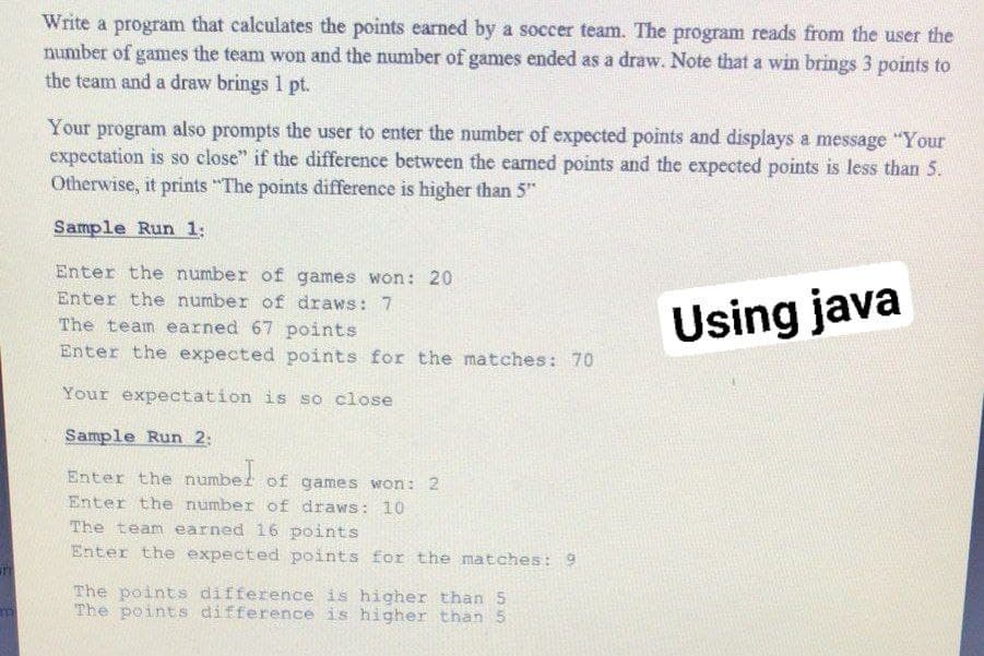 Write a program that calculates the points earned by a soccer team. The program reads from the user the
number of games the team won and the number of games ended as a draw. Note that a win brings 3 points to
the team and a draw brings 1 pt.
Your program also prompts the user to enter the number of expected points and displays a message "Your
expectation is so close" if the difference between the earned points and the expected points is less than 5.
Otherwise, it prints "The points difference is higher than 5"
Sample Run 1:
Enter the number of games won: 20
Enter the number of draws: 7
The team earned 67 points
Enter the expected points for the matches: 70
Using java
Your expectation is so close
Sample Run 2:
Enter the numbet of games won: 2
Enter the number of draws: 10
The team earned 16 points
Enter the expected points for the matches: 9
The points difference is higher than 5
The points difference is higher than 5
