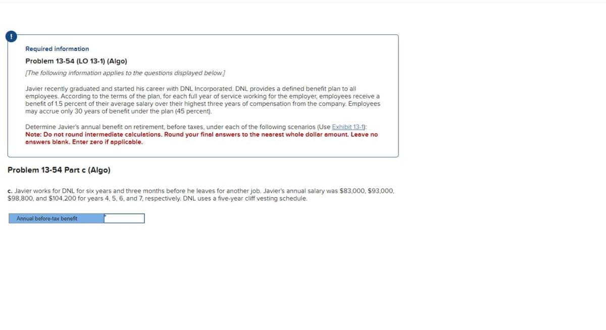 Required information
Problem 13-54 (LO 13-1) (Algo)
[The following information applies to the questions displayed below.]
Javier recently graduated and started his career with DNL Incorporated. DNL provides a defined benefit plan to all
employees. According to the terms of the plan, for each full year of service working for the employer, employees receive a
benefit of 1.5 percent of their average salary over their highest three years of compensation from the company. Employees
may accrue only 30 years of benefit under the plan (45 percent).
Determine Javier's annual benefit on retirement, before taxes, under each of the following scenarios (Use Exhibit 13-1):
Note: Do not round intermediate calculations. Round your final answers to the nearest whole dollar amount. Leave no
answers blank. Enter zero if applicable.
Problem 13-54 Part c (Algo)
c. Javier works for DNL for six years and three months before he leaves for another job. Javier's annual salary was $83,000, $93,000,
$98,800, and $104,200 for years 4, 5, 6, and 7, respectively. DNL uses a five-year cliff vesting schedule.
Annual before-tax benefit