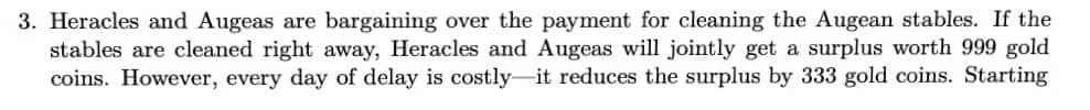 3. Heracles and Augeas are bargaining over the payment for cleaning the Augean stables. If the
stables are cleaned right away, Heracles and Augeas will jointly get a surplus worth 999 gold
coins. However, every day of delay is costly-it reduces the surplus by 333 gold coins. Starting
