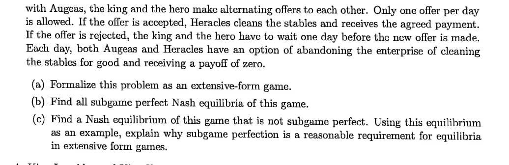 with Augeas, the king and the hero make alternating offers to each other. Only one offer per day
is allowed. If the offer is accepted, Heracles cleans the stables and receives the agreed payment.
If the offer is rejected, the king and the hero have to wait one day before the new offer is made.
Each day, both Augeas and Heracles have an option of abandoning the enterprise of cleaning
the stables for good and receiving a payoff of zero.
(a) Formalize this problem as an extensive-form game.
(b) Find all subgame perfect Nash equilibria of this game.
(c) Find a Nash equilibrium of this game that is not subgame perfect. Using this equilibrium
as an example, explain why subgame perfection is a reasonable requirement for equilibria
in extensive form games.
