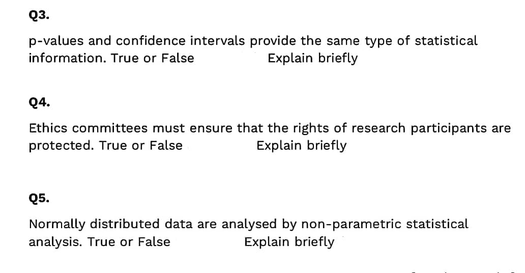 Q3.
p-values and confidence intervals provide the same type of statistical
information. True or False
Explain briefly
Q4.
Ethics committees must ensure that the rights of research participants are
protected. True or False
Explain briefly
Q5.
Normally distributed data are analysed by non-parametric statistical
analysis. True or False
Explain briefly
