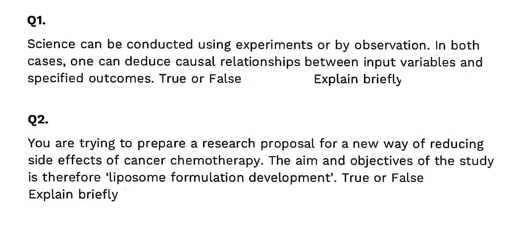 Q1.
Science can be conducted using experiments or by observation. In both
cases, one can deduce causal relationships between input variables and
specified outcomes. True or False
Explain briefly
Q2.
You are trying to prepare a research proposal for a new way of reducing
side effects of cancer chemotherapy. The aim and objectives of the study
is therefore 'liposome formulation development'. True or False
Explain briefly
