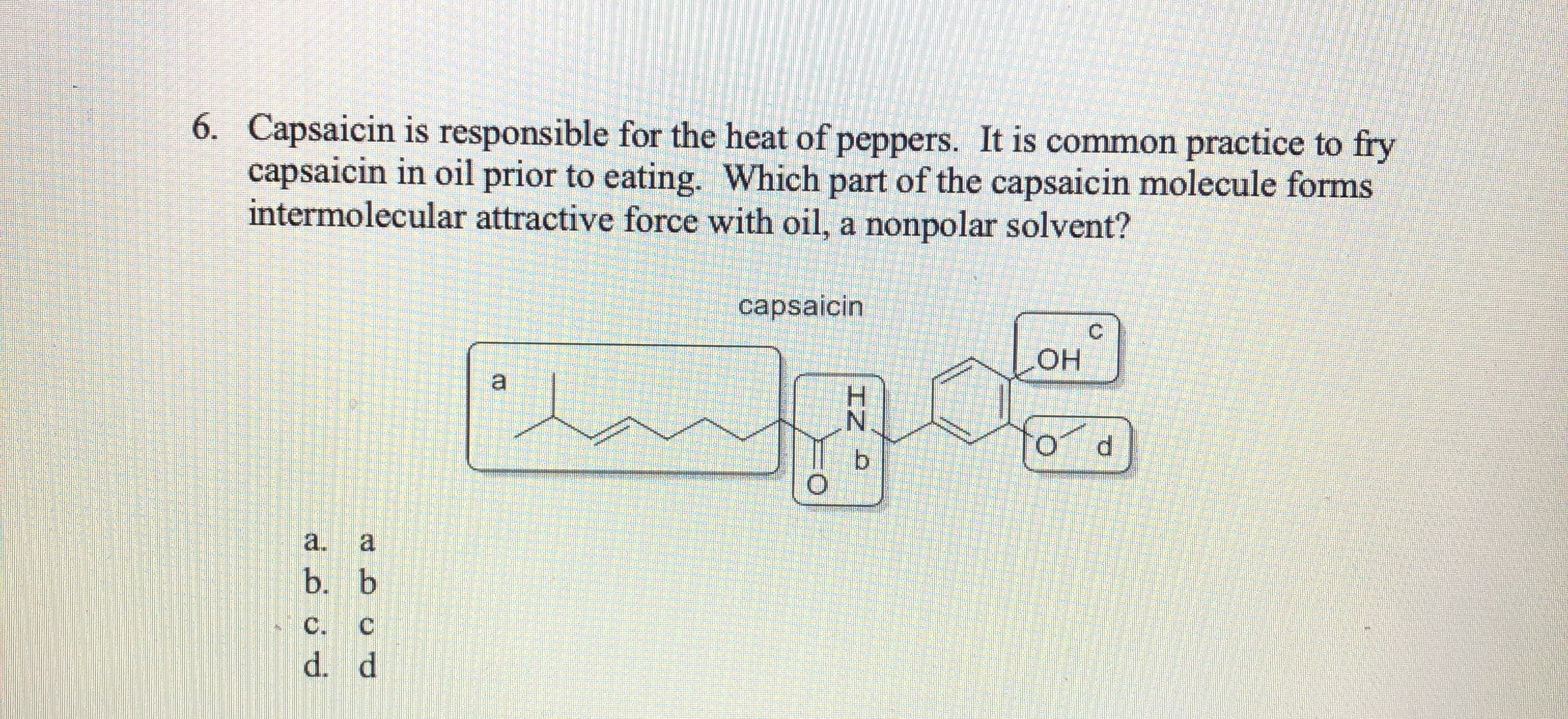 6. Capsaicin is responsible for the heat of peppers. It is common practice to fry
capsaicin in oil prior to eating. Which part of the capsaicin molecule forms
intermolecular attractive force with oil, a nonpolar solvent?
capsaicin
C.
Он
a
N.
b.
a.
a
b. b
C. C
d. d
