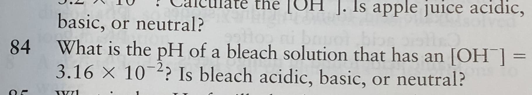 cuiate the [COH ]. Is apple juice acidic,
basic, or neutral?
What is the pH of a bleach solution that has an [OH ] =
3.16 × 10-? Is bleach acidic, basic, or neutral?
84
