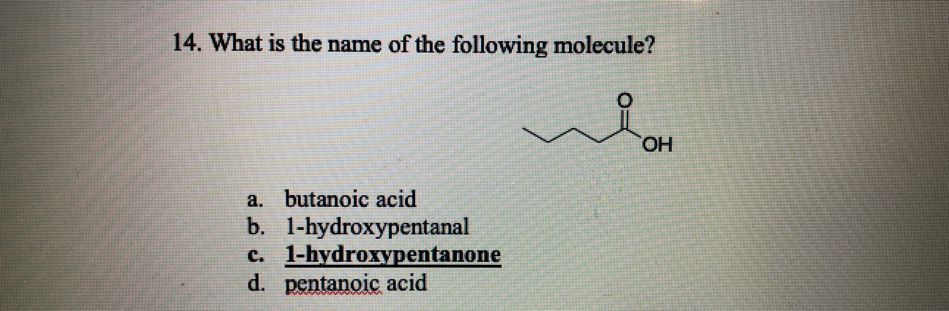 14. What is the name of the following molecule?
HO.
a. butanoic acid
b. 1-hydroxypentanal
c. 1-hydroxypentanone
d. pentanoiç acid
