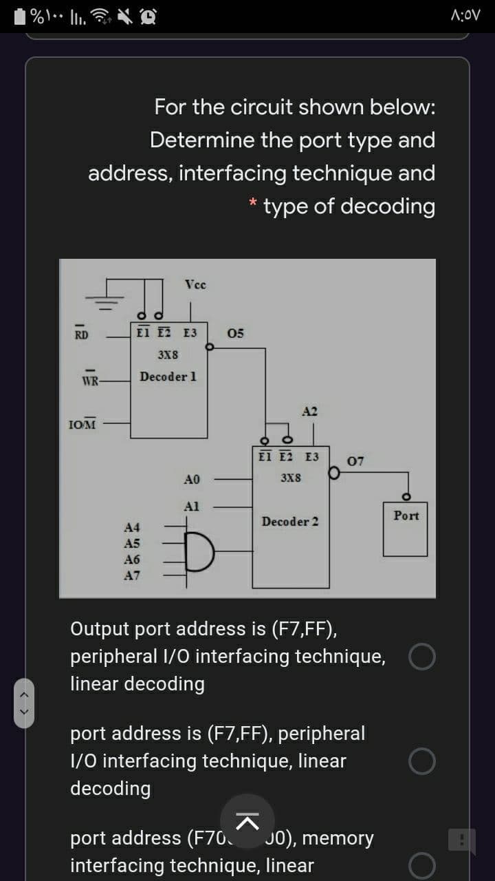 |%\••
A:0V
For the circuit shown below:
Determine the port type and
address, interfacing technique and
* type of decoding
Vcc
RD
El E2 E3
05
3X8
Decoder 1
WR-
A2
IOM
EI E2 E3
07
A0
3X8
Al
Port
Decoder 2
A4
A5
A6
A7
Output port address is (F7,FF),
peripheral I/0 interfacing technique,
linear decoding
port address is (F7,FF), peripheral
1/0 interfacing technique, linear
decoding
port address (F70.
interfacing technique, linear
JO), memory
