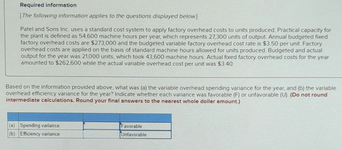 Required information
[The following information applies to the questions displayed below]
Patel and Sons Inc. uses a standard cost system to apply factory overhead costs to units produced. Practical capacity for
the plant is defined as 54,600 machine hours per year, which represents 27,300 units of output. Annual budgeted fixed
factory overhead costs are $273,000 and the budgeted variable factory overhead cost rate is $3.50 per unit. Factory
overhead costs are applied on the basis of standard machine hours allowed for units produced. Budgeted and actual
output for the year was 21,000 units, which took 43,600 machine hours. Actual fixed factory overhead costs for the year
amounted to $262,600 while the actual variable overhead cost per unit was $3.40.
Based on the information provided above, what was (a) the variable overhead spending variance for the year, and (b) the variable
overhead efficiency variance for the year? Indicate whether each variance was favorable (F) or unfavorable (U). (Do not round
intermediate calculations. Round your final answers to the nearest whole dollar amount.)
(a) Spending variance
(b) Efficiency variance
Favorable
Unfavorable