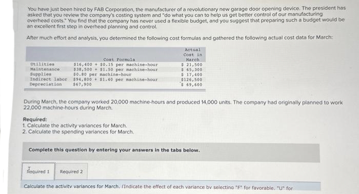 You have just been hired by FAB Corporation, the manufacturer of a revolutionary new garage door opening device. The president has
asked that you review the company's costing system and "do what you can to help us get better control of our manufacturing
overhead costs." You find that the company has never used a flexible budget, and you suggest that preparing such a budget would be
an excellent first step in overhead planning and control.
After much effort and analysis, you determined the following cost formulas and gathered the following actual cost data for March:
Utilities
Maintenance
Supplies
Indirect labor
Depreciation
Cost Formula
$16,400+
$38,500
$0.15 per machine-hour
$1.50 per nachine-hour
$0.80 per machine-hour
$94,800+ $1.40 per machine-hour
$67,900
Actual
Cost in
March
$ 21,500
$ 65,300
$ 17,400.
$126,500
$ 69,600
During March, the company worked 20,000 machine-hours and produced 14,000 units. The company had originally planned to work
22,000 machine-hours during March.
Required:
1. Calculate the activity variances for March.
2. Calculate the spending variances for March.
Complete this question by entering your answers in the tabs below.
Required 1 Required 2
Calculate the activity variances for March. (Indicate the effect of each variance by selecting "F" for favorable. "U" for