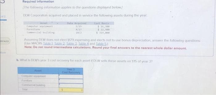 of 2
00:14:03
Required information
[The following information applies to the questions displayed below.)
DLW Corporation acquired and placed in service the following assets during the year.
Date Acquired
2/19
Cost Basis
$16,300
$ 22,900
$319,000
4/27
10/2
Asset
Computer equipment
Furniture
Commercial building
Assuming DLW does not elect $179 expensing and elects not to use bonus depreciation, answer the following questions
(Use MACRS Jable 1. Table 2. Table 3. Table 4 and Table 5.)
Note: Do not round intermediate calculations. Round your final answers to the nearest whole dollar amount.
b. What is DLW's year 3 cost recovery for each asset if DLW sells these assets on 1/15 of year 3?
Asset
Computer equipment
Furniture
Commercial building
Year 3
Cost Recovery