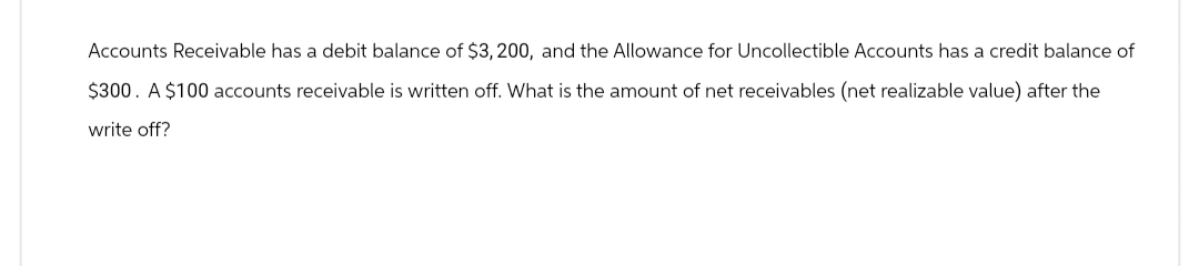 Accounts Receivable has a debit balance of $3,200, and the Allowance for Uncollectible Accounts has a credit balance of
$300. A $100 accounts receivable is written off. What is the amount of net receivables (net realizable value) after the
write off?